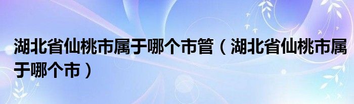 湖北省仙桃市属于哪个市管（湖北省仙桃市属于哪个市）