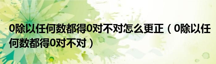 0除以任何数都得0对不对怎么更正（0除以任何数都得0对不对）