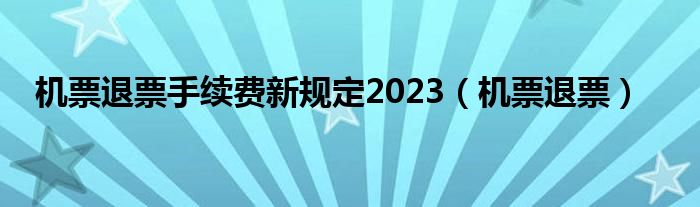 机票退票手续费新规定2023（机票退票）