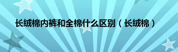 长绒棉内裤和全棉什么区别（长绒棉）