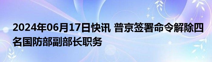 2024年06月17日快讯 普京签署命令解除四名国防部副部长职务