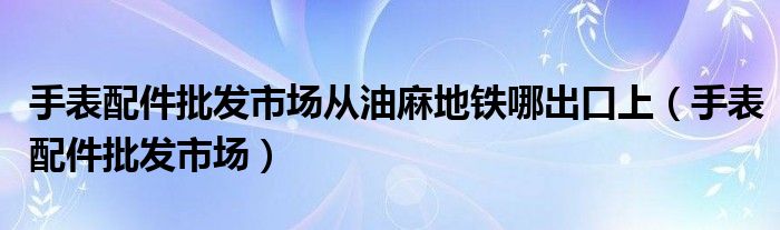 手表配件批发市场从油麻地铁哪出口上（手表配件批发市场）