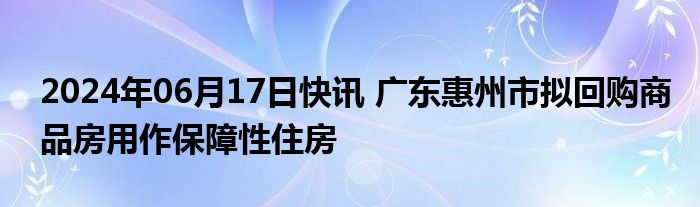 2024年06月17日快讯 广东惠州市拟回购商品房用作保障性住房