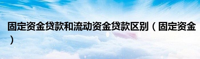 固定资金贷款和流动资金贷款区别（固定资金）