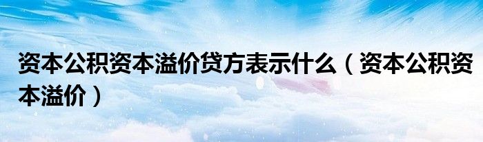 资本公积资本溢价贷方表示什么（资本公积资本溢价）