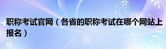 职称考试官网（各省的职称考试在哪个网站上报名）