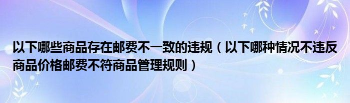 以下哪些商品存在邮费不一致的违规（以下哪种情况不违反商品价格邮费不符商品管理规则）