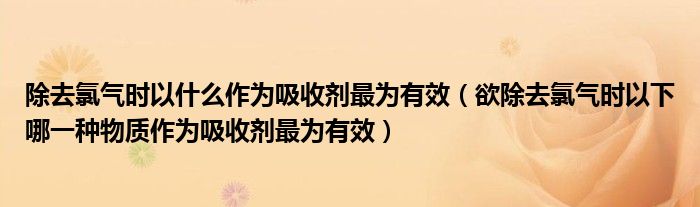 除去氯气时以什么作为吸收剂最为有效（欲除去氯气时以下哪一种物质作为吸收剂最为有效）