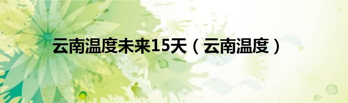 云南温度未来15天（云南温度）