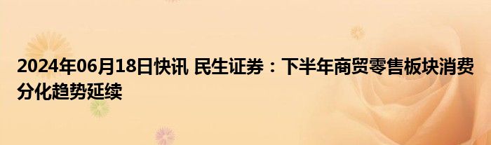 2024年06月18日快讯 民生证券：下半年商贸零售板块消费分化趋势延续