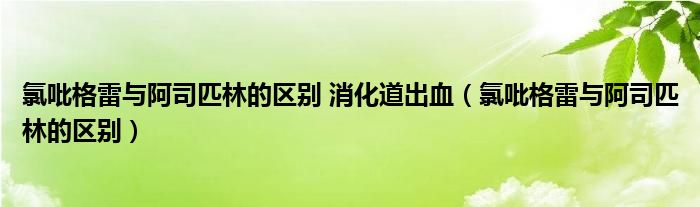 氯吡格雷与阿司匹林的区别 消化道出血（氯吡格雷与阿司匹林的区别）