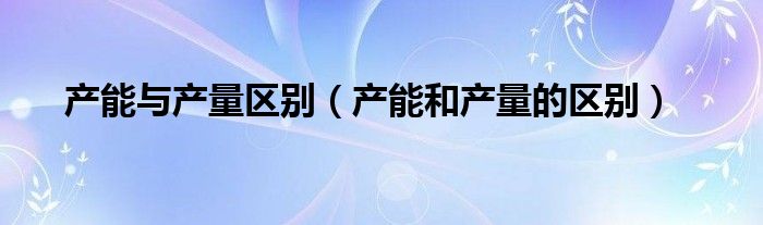 产能与产量区别（产能和产量的区别）