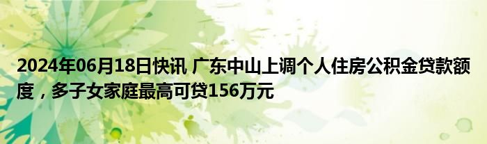 2024年06月18日快讯 广东中山上调个人住房公积金贷款额度，多子女家庭最高可贷156万元