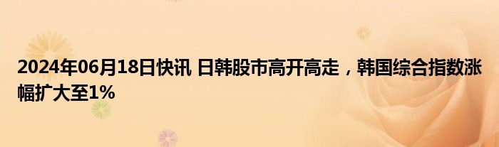 2024年06月18日快讯 日韩股市高开高走，韩国综合指数涨幅扩大至1%