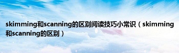 skimming和scanning的区别阅读技巧小常识（skimming和scanning的区别）