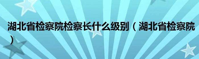 湖北省检察院检察长什么级别（湖北省检察院）