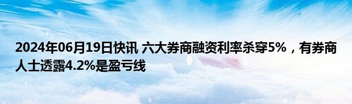 2024年06月19日快讯 六大券商融资利率杀穿5%，有券商人士透露4.2%是盈亏线