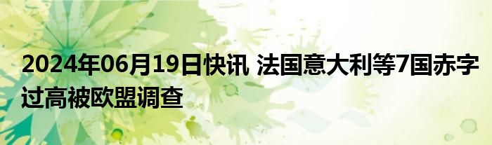 2024年06月19日快讯 法国意大利等7国赤字过高被欧盟调查