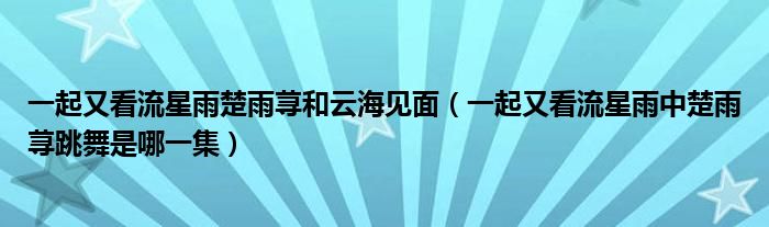 一起又看流星雨楚雨荨和云海见面（一起又看流星雨中楚雨荨跳舞是哪一集）