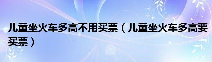 儿童坐火车多高不用买票（儿童坐火车多高要买票）