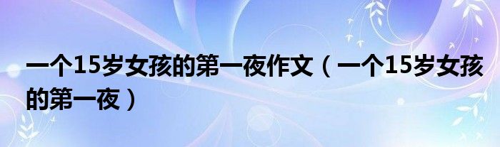 一个15岁女孩的第一夜作文（一个15岁女孩的第一夜）