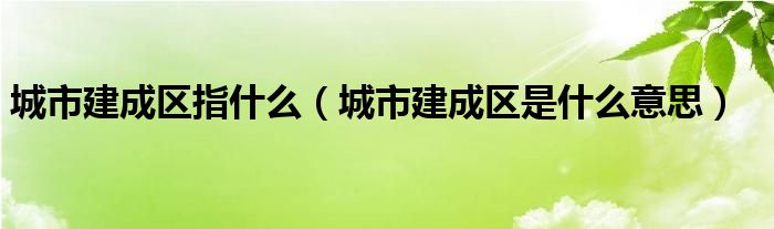 城市建成区指什么（城市建成区是什么意思）