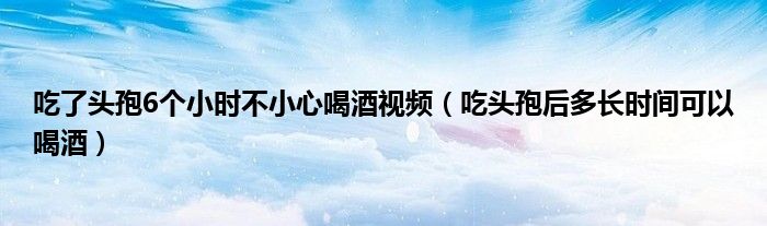 吃了头孢6个小时不小心喝酒视频（吃头孢后多长时间可以喝酒）