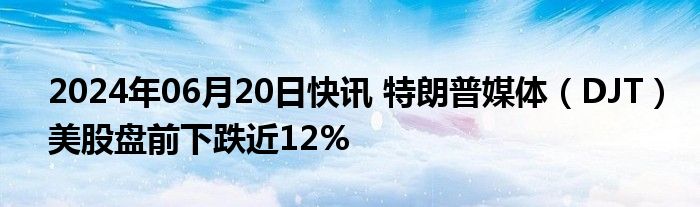 2024年06月20日快讯 特朗普媒体（DJT）美股盘前下跌近12%