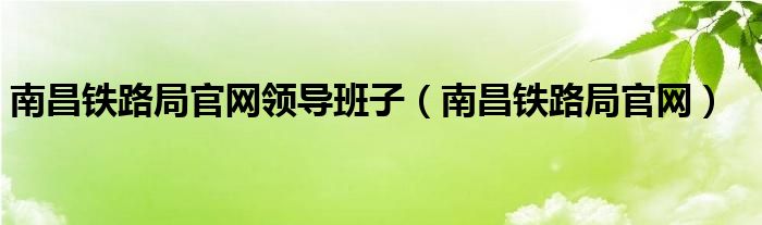 南昌铁路局官网领导班子（南昌铁路局官网）