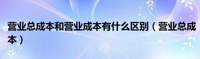 营业总成本和营业成本有什么区别（营业总成本）