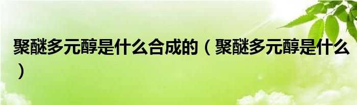 聚醚多元醇是什么合成的（聚醚多元醇是什么）