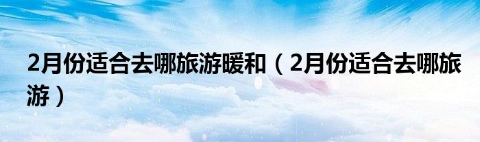 2月份适合去哪旅游暖和（2月份适合去哪旅游）