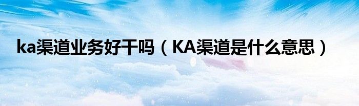 ka渠道业务好干吗（KA渠道是什么意思）