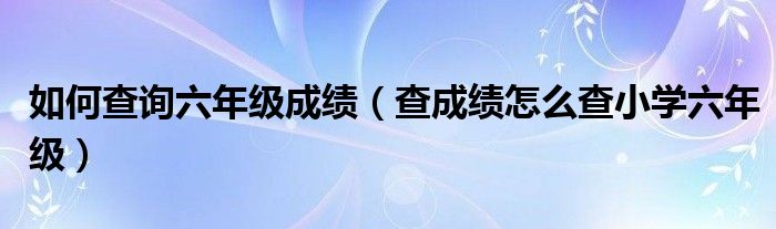 如何查询六年级成绩（查成绩怎么查小学六年级）