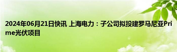 2024年06月21日快讯 上海电力：子公司拟投建罗马尼亚Prime光伏项目