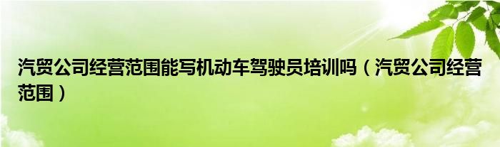 汽贸公司经营范围能写机动车驾驶员培训吗（汽贸公司经营范围）