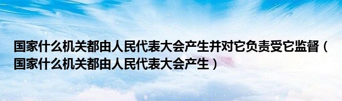 国家什么机关都由人民代表大会产生并对它负责受它监督（国家什么机关都由人民代表大会产生）