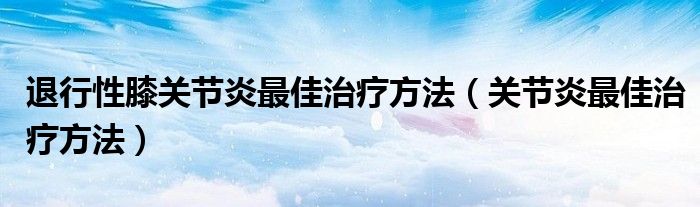 退行性膝关节炎最佳治疗方法（关节炎最佳治疗方法）