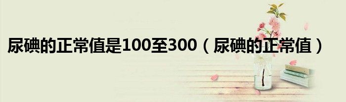 尿碘的正常值是100至300（尿碘的正常值）