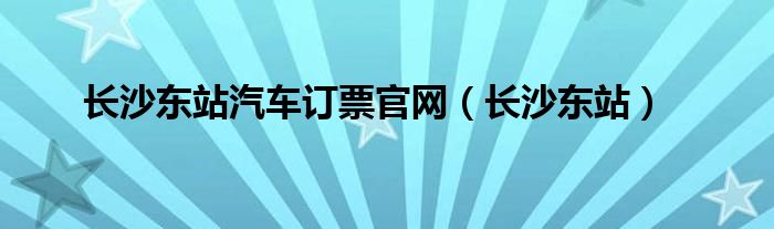 长沙东站汽车订票官网（长沙东站）