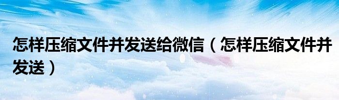 怎样压缩文件并发送给微信（怎样压缩文件并发送）