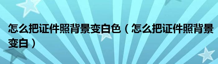 怎么把证件照背景变白色（怎么把证件照背景变白）