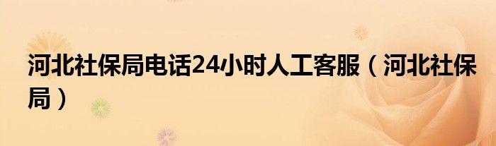 河北社保局电话24小时人工客服（河北社保局）