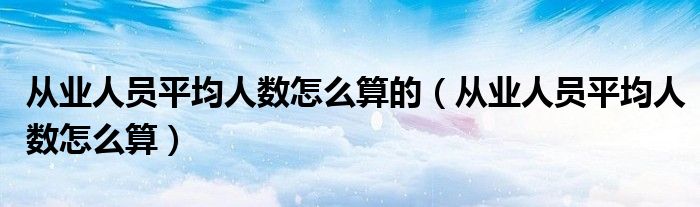 从业人员平均人数怎么算的（从业人员平均人数怎么算）