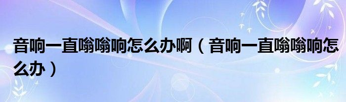 音响一直嗡嗡响怎么办啊（音响一直嗡嗡响怎么办）