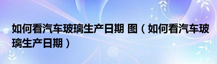 如何看汽车玻璃生产日期 图（如何看汽车玻璃生产日期）