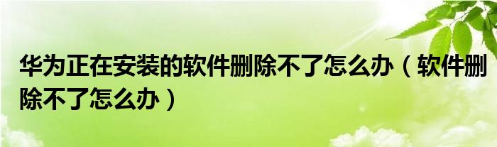 华为正在安装的软件删除不了怎么办（软件删除不了怎么办）