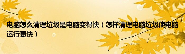 电脑怎么清理垃圾是电脑变得快（怎样清理电脑垃圾使电脑运行更快）