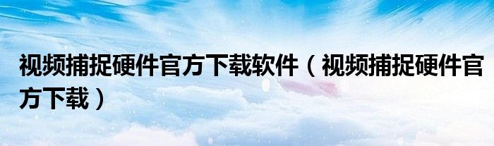 视频捕捉硬件官方下载软件（视频捕捉硬件官方下载）