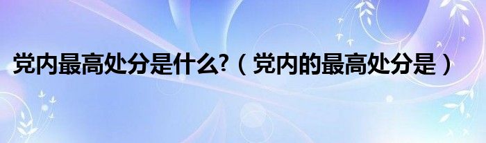 党内最高处分是什么?（党内的最高处分是）